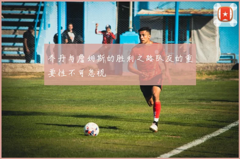 乔丹与詹姆斯的胜利之路队友的重要性不可忽视