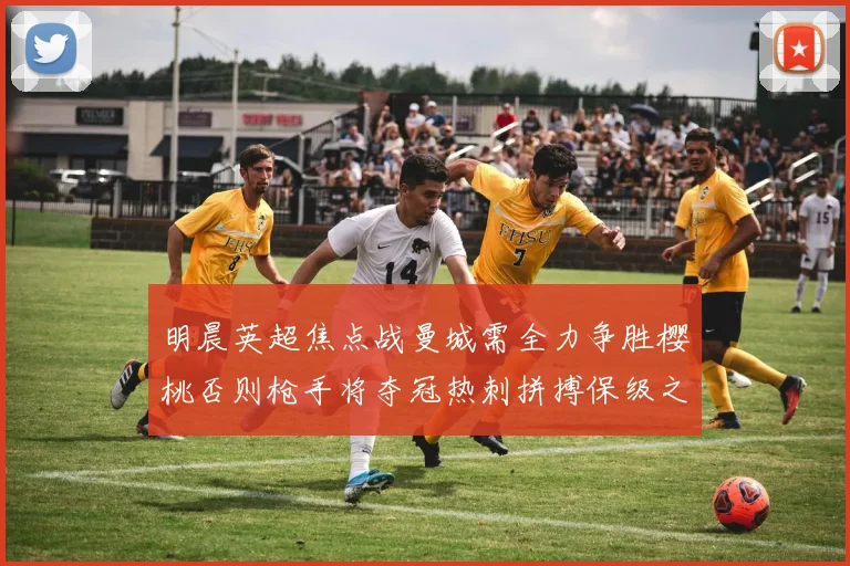 明晨英超焦点战曼城需全力争胜樱桃否则枪手将夺冠热刺拼搏保级之路