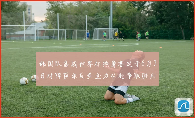韩国队备战世界杯热身赛定于6月3日对阵萨尔瓦多全力以赴争取胜利