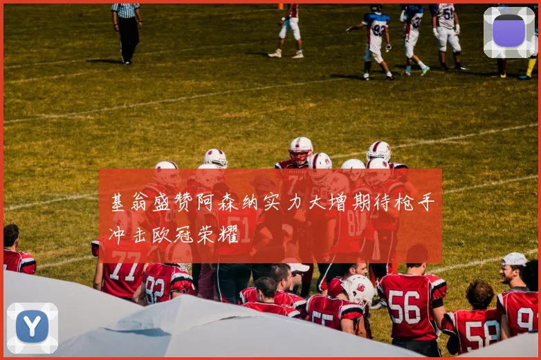基翁盛赞阿森纳实力大增期待枪手冲击欧冠荣耀