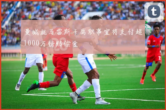 曼城就马雷斯卡离职事宜将支付超1000万镑赔偿金