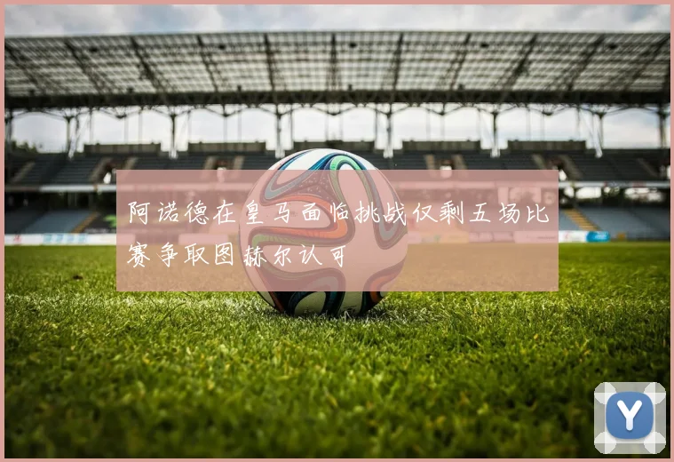 阿诺德在皇马面临挑战仅剩五场比赛争取图赫尔认可