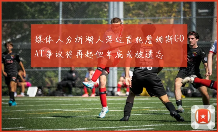 媒体人分析湖人若过首轮詹姆斯GOAT争议将再起但年底或被遗忘