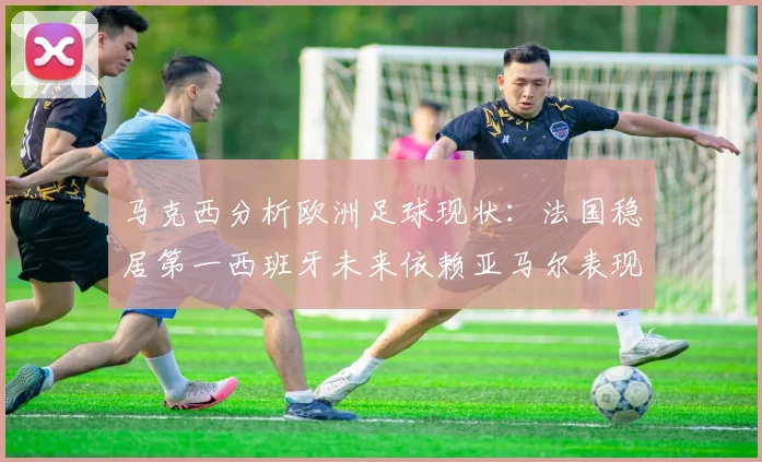 马克西分析欧洲足球现状：法国稳居第一西班牙未来依赖亚马尔表现