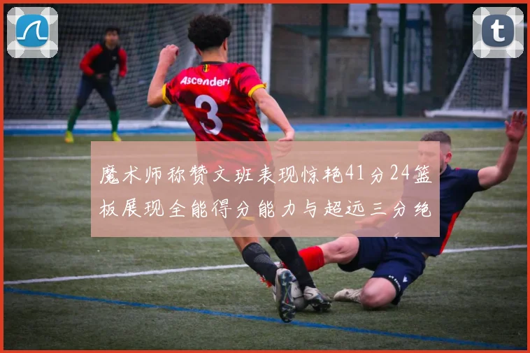 魔术师称赞文班表现惊艳41分24篮板展现全能得分能力与超远三分绝技