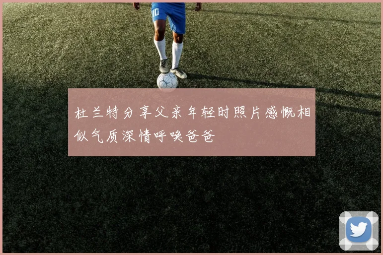 杜兰特分享父亲年轻时照片感慨相似气质深情呼唤爸爸