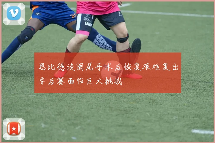 恩比德谈阑尾手术后恢复艰难复出季后赛面临巨大挑战