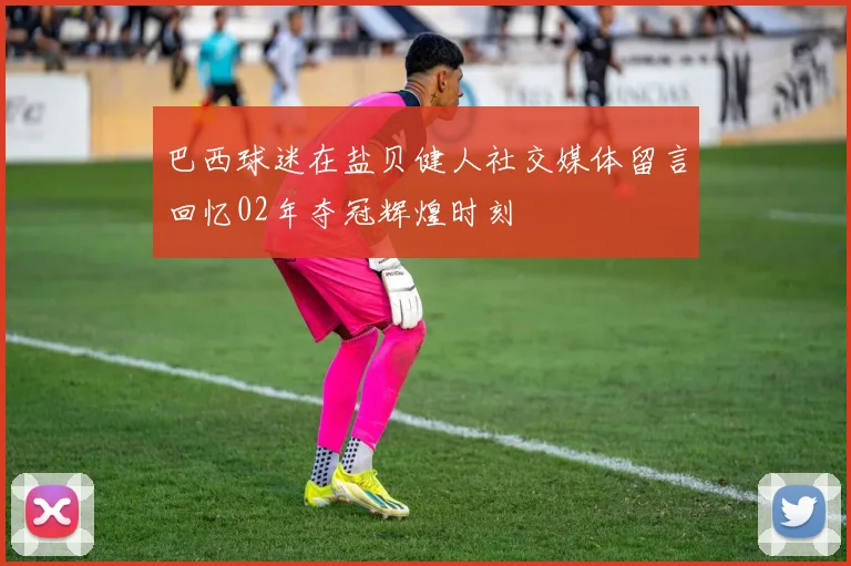 巴西球迷在盐贝健人社交媒体留言回忆02年夺冠辉煌时刻