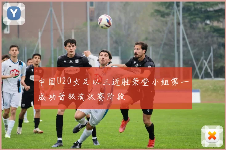 中国U20女足以三连胜荣登小组第一成功晋级淘汰赛阶段