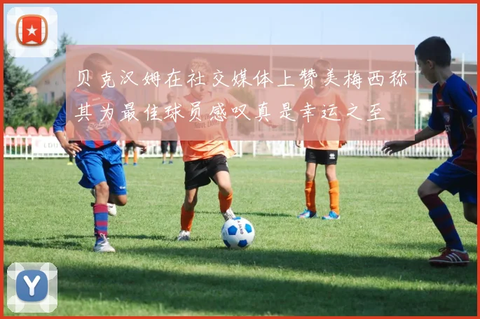 贝克汉姆在社交媒体上赞美梅西称其为最佳球员感叹真是幸运之至