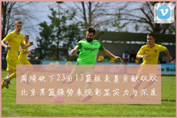 周琦砍下23分13篮板麦基贡献双双北京男篮强势表现彰显实力与深度