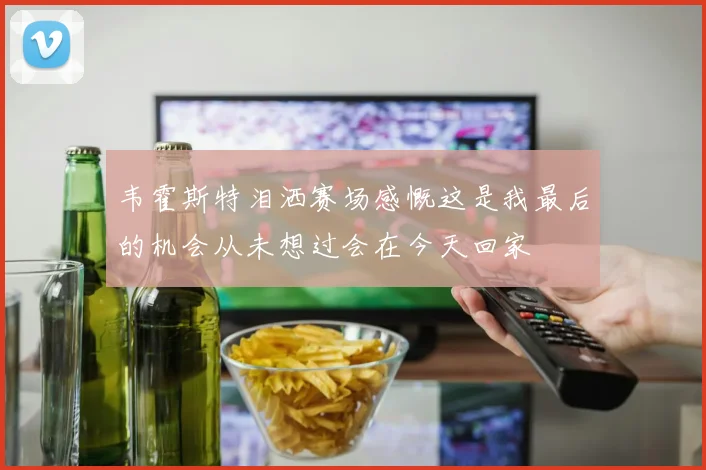 韦霍斯特泪洒赛场感慨这是我最后的机会从未想过会在今天回家