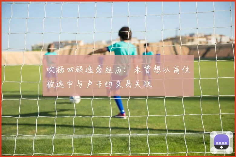 吹杨回顾选秀经历：未曾想以高位被选中与卢卡的交易关联