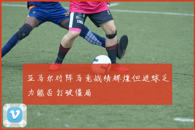 亚马尔对阵马竞战绩辉煌但进球乏力能否打破僵局