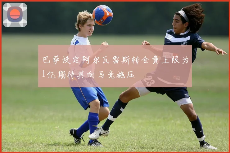 巴萨设定阿尔瓦雷斯转会费上限为1亿期待其向马竞施压