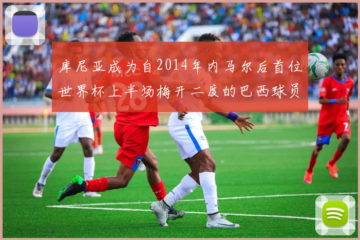 库尼亚成为自2014年内马尔后首位世界杯上半场梅开二度的巴西球员